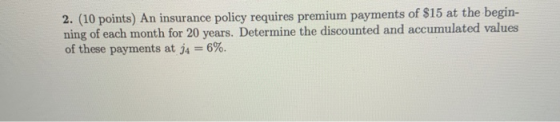 2. (10 points) An insurance policy requires premium payments of $15 at the begin- ning of each month for 20 years. Determine