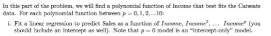 In this part of the problem, we will find a polynomial function of Income that best fits the Carseats data. For each polynomial function between p 0,1,2,..10: i. Fit a linear regression to predict Sales as a function of Income, Income2. IncomeP (you should include an intercept as wel. Note that p 0 model is an intercept-only model.