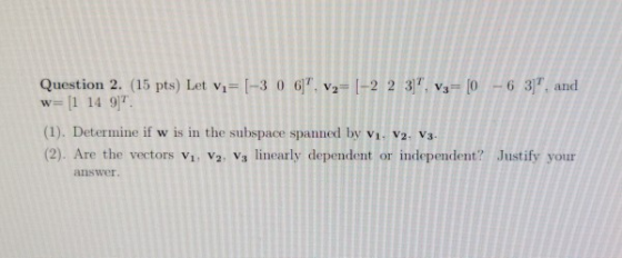 Question 2. (15 pts) Let vi= [-3 0 6). Vy=[-2 2 3. Vg= [0 - 6 3), and w=[1 14 97 (1). Determine if w is in the subspace spa