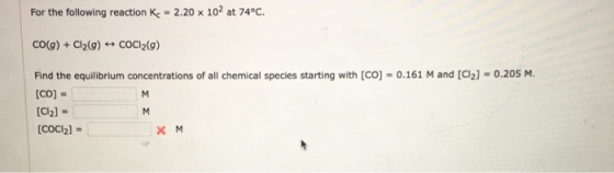 For the following reaction Kc = 2.20 x 102 at 74°C | CO(g) + Cl2(g) ←→ COCI2(g) Find the equilibrium concentrations of all chemical species starting with [CO]-0.161 M and [C12] = 0.205 M. [CO] = [C2] - [coci2)- COCI2]