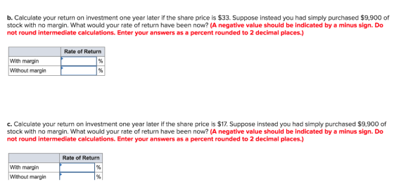 b. Calculate your return on investment one year later if the share price is $33. Suppose instead you had simply purchased $9,900 of stock with no margin. What would your rate of return have been now? (A negative value should be indicated by a minus sign. Do not round intermediate calculations. Enter your answers as a percent rounded to 2 decimal places.) Rate of Return With margin Without margin c. Calculate your return on investment one year later if the share price is $17. Suppose instead you had simply purchased $9,900 of stock with no margin. What would your rate of return have been now? (A negative value should be indicated by a minus sign. Do not round intermediate calculations. Enter your answers as a percent rounded to 2 decimal places.) Rate of Return With margin Without margin