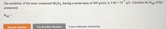 The solubility of the ionic compound M2X3, having a molar mass of 269 gimol,is 3,60 x 10 g/L. Calculate the Ksp of the compound. Ksp Submit Answer Try Another Version 5 item attempts remaining