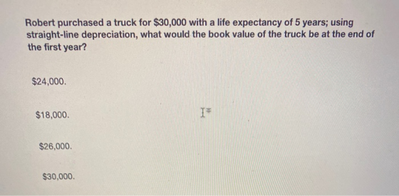 Robert purchased a truck for $30,000 with a life expectancy of 5 years; using straight-line depreciation, what would the book