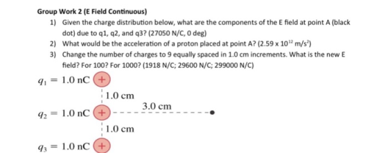 Group Work 2 (E Field Continuous) 1) Given the charge distribution below, what are the components of the E field at point A (black dot) due to q1, q2, and q37 (27050 N/C 0 deg) 2) What would be the acceleration of a proton placed at point A? (2.59 x 10 m/s) 3) Change the number of charges to 9 equally spaced in 1.0 cm increments. What is the new E field? For 100? For 1000? (1918 N/C; 29600 N/C; 299000 N/C) 11.0 nc+ 2 1.0 nc3.0cm 31.0 nC (+ 1.0 cm 3.0 cm 1.0 cm