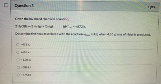 Question 3 1 pts Given the balanced chemical equation, 2 H2O(l) - 2H2 (8) + O2(8) AHpx - +572 kJ Determine the heat associate