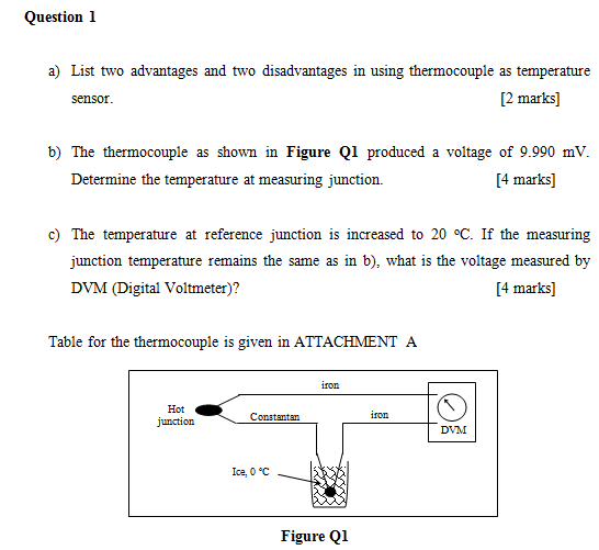 Question 1 a) List two advantages and two disadvantages in using thermocouple as temperature [2 marks] b) The thermocouple as shown in Figure Q1 produced a voltage of 9.990 mV. Determine the temperature at measuring junction. 4 marks] c) The temperature at reference junction is increased to 20 °C. If the measuring junction temperature remains the same as in b), what is the voltage measured by DVM (Digital Voltmeter)? 4 marks] Talble for the thermocouple is given in ATTACHMENT A i10n Hot junction Constantan ror Ice, o°C Figure Q1