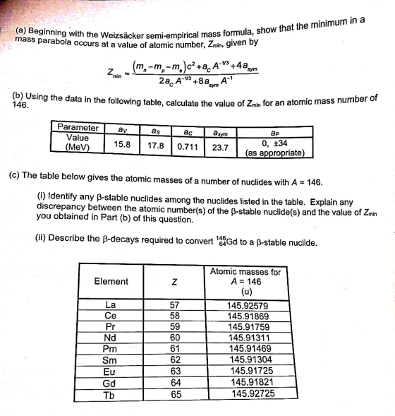 (a) Beginning with the Weizsäcker mass parabola occurs at a value of atomic number, 2min, semi-empirical mass formula, show that the minimum in aa given min Sym (b) Using the data in the following table, calculate the value of Znin for an ato 146. Parameter av as ac Value 15.8 17.8 0.71123.7 (as appropriate) as ap 0, +34 (MeV) (c) The table below gives the atomic masses of a number of nuclides with A 14 6. (O) Identify any p-stable nuclides among the nuclides listed in the table. Explain any discrepancy between the atomic number(s) of the p-stable nuclide(s) and the value of you obtained in Part (b) of this question. Zmin (ii) Describe the B-decays required to convert 144Gd to a ß-stable nuclide. Atomic masses for A = 146 Element La Ce 57 58 59 60 61 62 63 64 65 145.92579 145.91869 145.91759 145.91311 145.91469 145.91304 145.91725 145.91821 145.92725 Nd Pm Sm Gd Tb