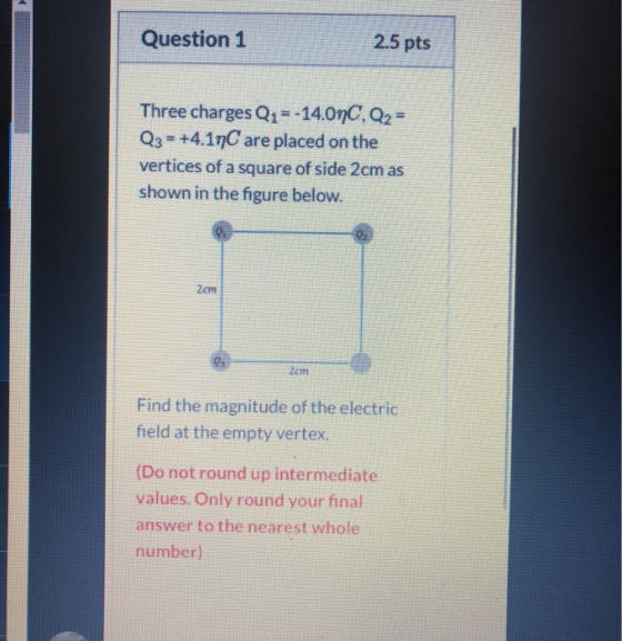 Question 1 2.5 pts Three charges Q1 =-14.0nC, Q2 = Q3 = +4.19C are placed on the vertices of a square of side 2cm as shown in