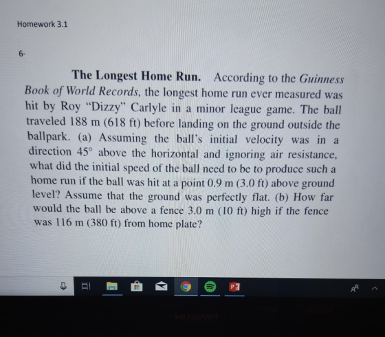 Homework 3.1 6- The Longest Home Run. According to the Guinness Book of World Records, the longest home run ever measured was hit by Roy Dizzy Carlyle in a minor league game. The ball traveled 188 m (618 ft) before landing on the ground outside the ballpark. (a) Assuming the balls initial velocity was in a direction 45o above the horizontal and ignoring air resistance what did the initial speed of the ball need to be to produce such a home run if the ball was hit at a point 0.9 m (3.0 ft) above ground level? Assume that the ground was perfectly flat. (b) How far would the ball be above a fence 3.0 m (10 ft) high if the fence was 116 m (380 ft) from home plate?