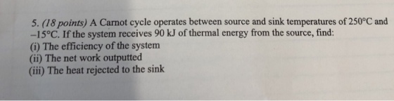 5. (18 points) A Carnot cycle operates between source and sink temperatures of 250°C and -15°C. If the system receives 90 kJ of thermal energy from the source, find: (i) The efficiency of the system (ii) The net work outputted (ii) The heat rejected to the sink