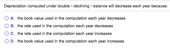 Depreciation computed under double-declining - balance will decrease each year because: O A. the book value used in the compu