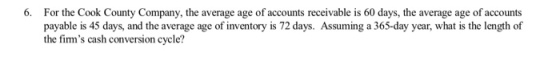 6. For the Cook County Company, the average age of accounts receivable is 60 days, the average age of accounts payable is 45 days, and the average age of inventory is 72 days. Assuming a 365-day year, what is the length of the fims cash conversion cycle?