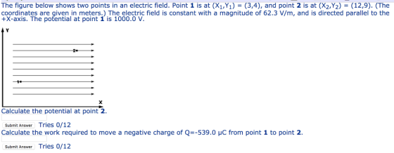 The figure below shows two points in an electric field. Point 1 is at (X1,Y1)-(3,4), and point 2 is at (X2,Y2)-(12,9). (The coordinates are given in meters.) The electric field is constant with a magnitude of 62.3 V/m, and is directed parallel to the +X-axis. The potential at point 1 is 1000.0 V. Calculate the potential at point 2 Submit Answer Tries 0/12 Calculate the work required to move a negative charge of Q=-539.0 pC from point 1 to point 2. Submit Answer Tries 0/12