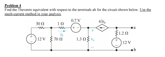 Problem 4 Find the Thevenin equivalent with respect to the terminals ab for the circuit shown below. Use the mesh-current method in vour analvsis 0.7 V 43 30 Ω 1Ω 1.262 12 V 70 Ω 2) ·b