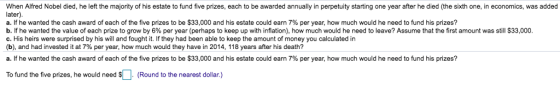 When Alfred Nobel died, he left the majority of his estate to fund five prizes, each to be awarded annually in perpetuity starting one year after he died (the sixth one, in economics, was added a. If he wanted the cash award of each of the five prizes to be $33,000 and his estate could earn 7% per year, how much would he need to fund his prizes? b. If he wanted the value of each prize to grow by 6% per year (perhaps to keep up with inflation), how much would he need to leave? Assume that the first amount was still $33,000 c. His heirs were surprised by his will and fought it. If they had been able to keep the amount of money you calculated in (b), and had invested it at 7% per year, how much would they have in 2014, 118 years after his death? a. If he wanted the cash award of each of the five prizes to be $33,000 and his estate could earn 7% per year, how much would he need to fund his prizes? To fund the five prizes, he would need S. (Round to the nearest dollar.)
