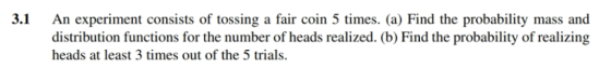 3.1 An experiment consists of tossing a fair coin 5 times. (a) Find the probability mass and distribution functions for the number of heads realized. (b) Find the probability of realizing heads at least 3 times out of the 5 trials.