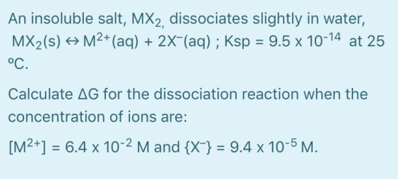 An insoluble salt, MX2, dissociates slightly in water, MX2(s) + M2+ (aq) + 2X-(aq); Ksp = 9.5 x 10-14 at 25 oC. Calculate AG