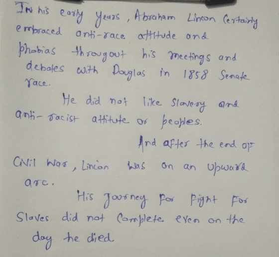Thi his eary y s , Abraham Lincon artaing e mpsaced an-race arttude ond edas phabias hrou out his meckings and debales uith Douglas in 1s Senate ace. He did not like Stavea and Ind aftes the end op has on an Ubwara Fis T nec Slaves did not Comblete. eYen on the doy he died
