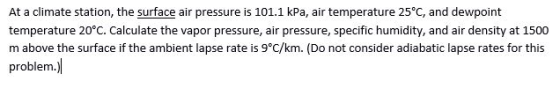 At a climate station, the surface air pressure is 101.1 kPa, air te temperature 20°C. Calculate the vapor pressure, air pressure, specific humidity, and air density at 1500 m above the surface if the ambient lapse rate is 9°C/km. (Do not consider adiabatic lapse rates for this problem.) mperature 25°C, and dewpoint