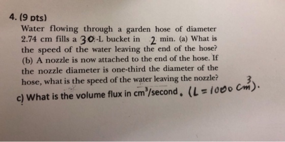 4. (9 pts) Water flowing through a garden hose of diameter 2.74 cm fills a 30-L bucket in 2 min. (a) What is the speed of the water leaving the end of the hose? (b) A nozzle is now attached to the end of the hose. If the nozzle diameter is one-third the diameter of the hose, what is the speed of the water leaving the nozzle? (に1000 Cm) c) What is the volume flux in cm /second