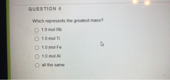 QUESTION 6 Which represents the greatest mass? O 1.0 mol Rb O 1.0 mol Ti O 1.0 mol Fe O 1.0 mol Al o all the same