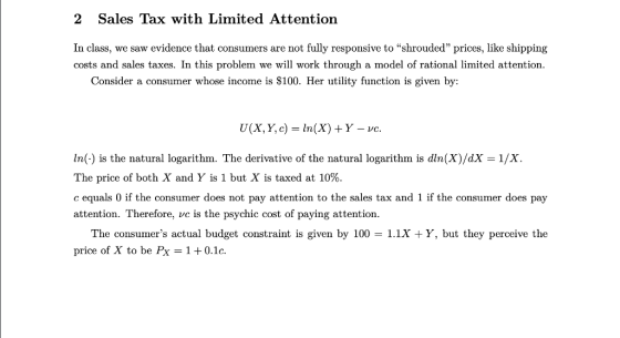2 Sales Tax with Limited Attention In class, we saw evidence that consumers are not fully responsive to shrouded prices, like shipping costs and sales taxes. In this problem we will work through a model of rational limited attention. Consider a consumer whose income is $100. Her utility function is given by: U(X, Y, c) = ln(X) + Y-ve. In(-) is the natural logarithm. The derivative of the natural logarithm is dln(X)/dX 1/X The price of both X and Y is 1 but X is taxed at 10%. c equals 0 if the consumer does not pay attention to the sales tax and 1 if the consumer does pay attention. Therefore, ve is the psychic cost of paying attention. The consumers actual budget constraint is given by 100 -1.1x Y, but they perceive the price of X to be Px 1 + 0.1 c.