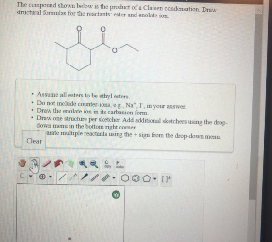 The compound shown below is the product of a Claisen condensation. Draw structural formulas for the reactants: ester and enol