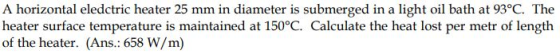 A horizontal eledctric heater 25 mm in diameter is submerged in a light oil bath at 93°C. The heater surface temperature is maintained at 150°C. Calculate the heat lost per metr of length of the heater. (Ans.: 658 W/m)