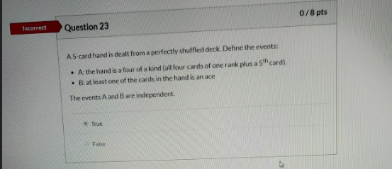 0/8 pts Incorrect Question 23 A5 card hand is dealt from a perfectly shuffled deck. Define the events: • A the hand is a four