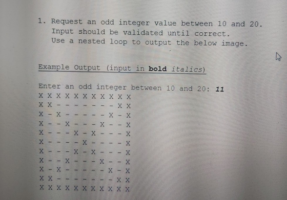 1. Request an odd integer value between 10 and 20. Input should be validated until correct. Use a nested loop to output the b