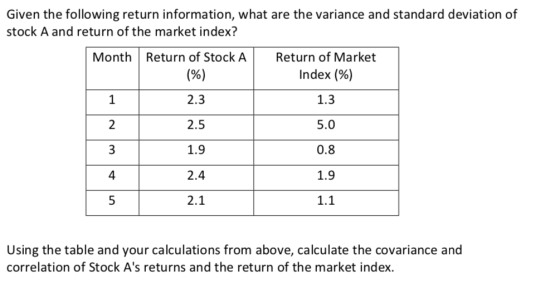 Given the following return information, what are the variance and standard deviation of stock A and return of the market index? Month Return of Stock A Return of Market 2 3 4 5 2.3 2.5 1.9 2.4 2.1 Index (%) 1.3 5.0 0.8 1.9 1.1 Using the table and your calculations from above, calculate the covariance and correlation of Stock As returns and the return of the market index