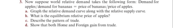3. Now suppose world relative demand takes the following form: Demand for apples/demand for bananas-price of bananas/price of apples. a. Graph the relative demand curve along with the relative supply curve b. What is the equilibrium relative price of apples? c. Describe the pattern of trade. d. Show that both Home and Foreign gain from trade.