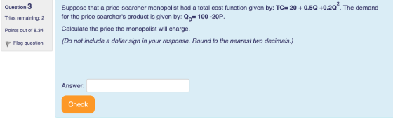 Question 3 Tries remaining: 2 for the price searchers product is given by: 100-20P Points out of 8.34 Calculate the price the monopolist will charge. P Flag question (Do not include a dollar sign in your response. Round to the nearest two decimals.) Suppose that a price-searcher monopolist had a total cost function given by: TC= 20 + 0.5Q +0.2a. The demand Answer: Check