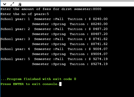 Enter the amount of fees for dirst semester: 8000 Enter the no of years:5 School year: 1 Semester :Fall Tuition: $ 8240.00 Se