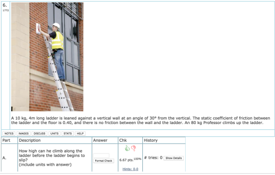 6. 1772 A 10 kg, 4m long ladder is leaned against a vertical wall at an angle of 30° from the vertical. The static coefficient of friction between the ladder and the floor is 0.40, and there is no friction between the wall and the ladder. An 80 kg Professor climbs up the ladder. NOTES IMAGES DISCUSS UNITS STATS HELP Part Description Answer Chk History How high can he climb along the ladder before the ladder begins to slip? (include units with answer) A. # tries: 0 Show Details Format Check 16.67 pts. 100%! Hints: 0.0