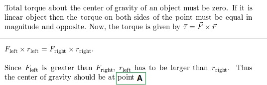 Total torque about the center of gravity of an object must be zero. If it is linear object then the torque on both sides of the point must be equal in magnitude and opposite. Now, the torque is given by = F xr Since Fit is graths to be larger than Frise the center of gravity should be at point A Tright. Thus
