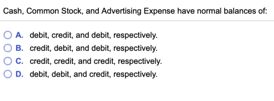 Cash, Common Stock, and Advertising Expense have normal balances of: O A. debit, credit, and debit, respectively. O B. credit, debit, and debit, respectively. C. 0 D. credit, credit, and credit, respectively debit, debit, and credit, respectively
