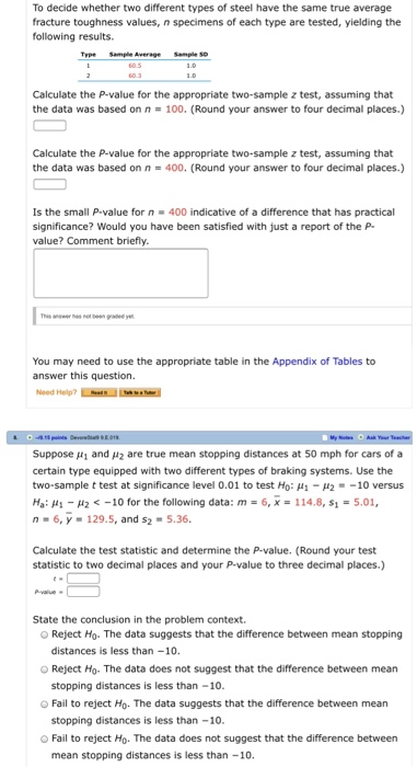 To decide whether two different types of steel have the same true average fracture toughness values, n specimens of each type are tested, yielding the following results. Calculate the P-value for the appropriate two-sample z test, assuming that the data was based on n 100. (Round your answer to four decimal places.) Calculate the P-value for the appropriate two-sample z test, assuming that the data was based on n- 400. (Round your answer to four decimal places.) Is the small P-value for n 400 indicative of a difference that has practical significance? Would you have been satisfied with just a report of the P value? Comment briefly. You may need to use the appropriate table in the Appendix of Tables to answer this question. Suppose μ1 and μ2 are true mean stopping distances at 50 mph for cars of a certain type equipped with two different types of braking systems. Use the two-sample t test at significance level 0.01 to test H0: μ 1-12-_10 versus Hai μι-H2 <-10 for the following data: m 6.. 114.8, si 5.01, n- 6,y-129.5, and s2 -5.36. Calculate the test statistic and determine the P-value. (Round your test statistic to two decimal places and your P-value to three decimal places.) State the conclusion in the problem context O Reject Ho. The data suggests that the difference between mean stopping distances is less than-10. O Reject Ho. The data does not suggest that the difference between mean o Fail to reject Ho. The data suggests that the difference between mean O Fail to reject Ho. The data does not suggest that the difference between stopping distances is less than -10 stopping distances is less than -10. mean stopping distances is less than -10