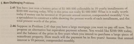 C. More Challenging Problems 2.45 You have just won a lottery prize of $1 000 000 collectable in 10 yearly installments of S100 000 starting today. Why is this prize not really S1 000 0002 What is it really worth today if money can be invested at 10 percent annual interest, compounded monthly? Use a spreadsheet to construct a table showing the present worth of each installment, and the total present worth of the prize. Suppose in Problem 2.45 that you have a large mortgage you want to pay off now. You propose an alternative but equivalent payment scheme. You would like $300 000 today and the balance of the prize in five years when you intend to purchase a large waterfront property. How much will the payment be in five years? Assume that annual interest is 10 percent, compounded monthly. 2.46 piece o