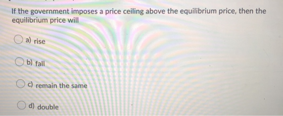 If the government imposes a price ceiling above the equilibrium price, then the equilibrium price will a) rise Ob) fall c) re