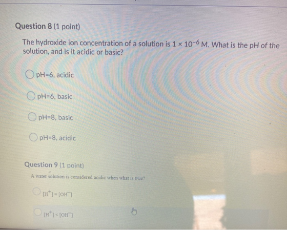 Question 8 (1 point) The hydroxide ion concentration of a solution is 1 x 10-6 M. What is the pH of the solution, and is it a