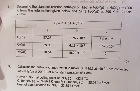 8. Determine the standard reaction enthalpy of H2(g) +20(g) H20(g) at 1200 K from the information given below and ΔΗ。( H20(g)) at 298 K-241.84 kJ mol1. 5.0 x 10 H2(g) 02(g) H20(1) 27.28 29.96 30.54 3.26 x 10-3 4.18 x 10-3 10.29 x 103 -1.67 x 105 9. Calculate the entropy change when 2 moles of NHs() at -40 °C are converted into NH3 (g) at 200 °C at a constant pressure of 1 atm. Given: Normal boiling point of NH3 ( 33.5 °C. Cp for NH3 ( 74.86 3 K1 mol; Cp for NH3 (g) 35.06 J K1 mol1 Heat of vapourisation for NH3 = 23.35 kj mol-1