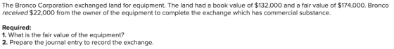 The Bronco Corporation exchanged land for equipment. The land had a book value of $132,000 and a fair value of $174,000. Bron