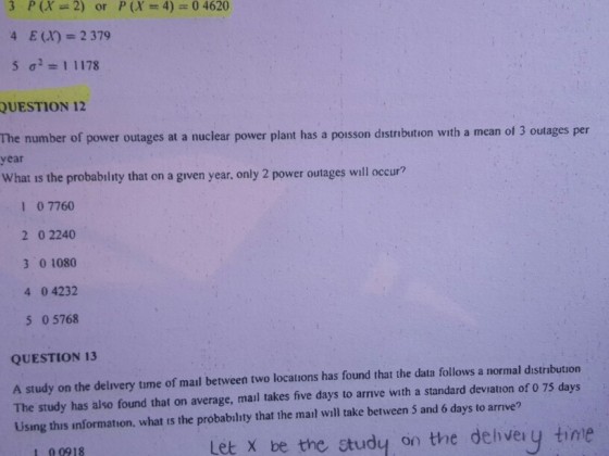 E() 2 379 QUESTION 12 The number of power outages at a nuclear power plant has a poisson distribution with a mean of 3 outages per ear What is the probability that on a given year, only 2 power outages will occur? 1 0 7760 2 0 2240 3 0 1080 4 0 4232 5 0 5768 QUESTION 13 A study on the delivery time of mail between two locations has found that the data follows a normal d?stribution The study has also found that on average, mail takes five days to arrive with a standard deviation of 0 75 days Using this information, what is the probability that the mail will take between 5 and 6 days to arrive? Let x be the studey on the dehivery tine I 00918