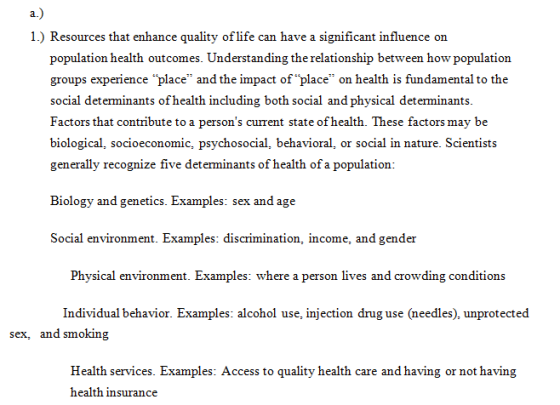 1.) Resources that enhance quality of life can have a significant influence on population health outcomes. Understanding the relationship between how population groups experience place and the impact of place on health is fundamental to the social determinants of health including both social and physical determinants Factors that contribute to a persons current state of health. These factors may be biological, socioeconomic, psychosocial, behavioral, or social in nature. Scientists generally recognize five determinants of health of a population: Biology and genetics. Examples: sex and age Social environment. Examples: discrimination, income, and gender Physical environment. Examples: where a person lives and crowding conditions Individual behavior. Examples: alcohol use, injection drug use (needles), unprotected sex, and smoking Health services. Examples: Access to quality health care and having or not having health insurance