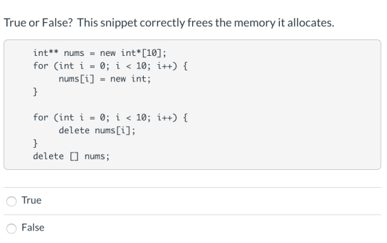 True or False? This snippet correctly frees the memory it allocates. int** nums = new int*[10]; for (int i = 0; i < 10; i++)