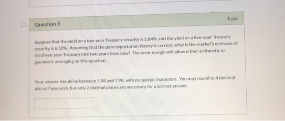Question 5 5 pts Suppose that the yield on a two-year Treasury security is 5.84%, and the yield on a five-year Treasury secur