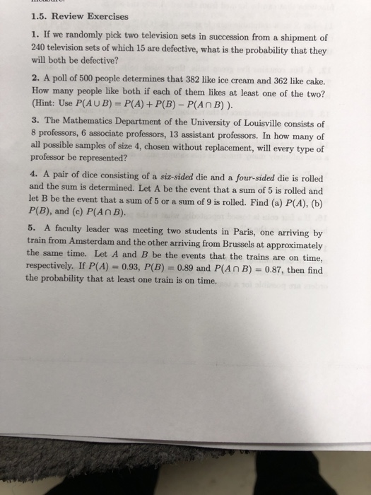 1.5. Review Exercises 1. If we randomly pick two television sets in succession from a shipment of 240 television sets of which 15 are defective, what is the probability that they will both be defective? 2. A poll of 500 people determines that 382 like ice cream and 362 like cake. How many people like both if each of them likes at least one of the two? (Hint: Use P(AU B)-P(A) + P(B)-P(A n B) ). 3. The Mathematics Department of the University of Louisville consists of 8 professors, 6 associate professors, 13 assistant professors. In how many of all poesible sampls of size 4, chosen without replacement, will every type of professor be represented? 4. A pair of dice consisting of a siz-sided die and a four-sided die is rolled and the sum is determined. Let A be the event that a sum of 5 is rolled and let B be the event that a sum of 5 or a sum of 9 is rolled. Find (a) P(A), (b) P(B), and (c) P(AnB). 5. A faculty leader was meeting two students in Paris, one arriving by train from Amsterdam and the other arriving from Brussels at approximately the same time. Let A and B be the events that the trains are on time, respectively. If P(A) 0.93, P(B)0.89 and P(An B) 0.87, then find the probability that at least one train is on time.