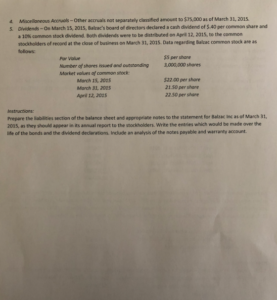 Miscellaneous Accruals-Other accruals not separately classified amount to $75,000 as of March 31, 2015. Dividends-On March 15, 2015, Balzacs board of directors declared a cash dividend of $.40 per common share and a 10% common stock dividend. Both dividends were to be distributed on April 12, 2015, to the common stockholders of record at the close of business on March 31, 2015. Data regarding Balzac common stock are as follows: 4. 5. Par Value Number of shares issued and outstanding $5 per share 3,000,000 shares Market values of common stock March 15, 2015 March 31, 2015 April 12, 2015 $22.00 per share 21.50 per share 22.50 per share Instructions: Prepare the liabilities section of the balance sheet and appropriate notes to the statement for Balzac Inc as of March 31, 2015, as they should appear in its annual report to the stockholders. Write the entries which would be made over the life of the bonds and the dividend declarations. Include an analysis of the notes payable and warranty account.