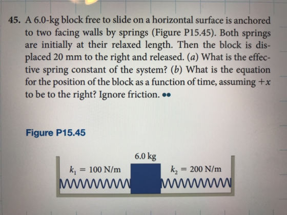 45. A 6.0-kg block free to slide on a horizontal surface is anchored to two facing walls by springs (Figure P15.45). Both springs are initially at their relaxed length. Then the block is dis- placed 20 mm to the right and released. (a) What is the effec- tive spring constant of the system? (b) What is the equation for the position of the block as a function of time, assuming +x to be to the right? Ignore friction. » Figure P15.45 6.0 kg k1 100 N/m k2 200 N/m